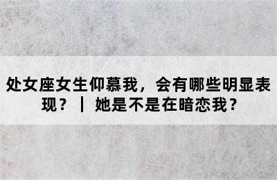 处女座女生仰慕我，会有哪些明显表现？｜ 她是不是在暗恋我？